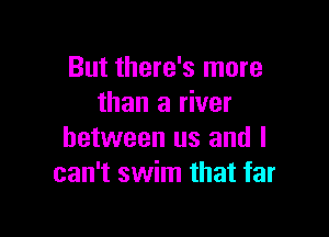 But there's more
than a river

between us and I
can't swim that far