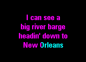 I can see a
big river barge

headin' down to
New Orleans