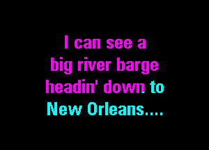 I can see a
big river barge

headin' down to
New Orleans....