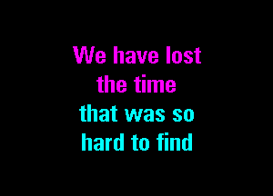 We have lost
the time

that was so
hard to find