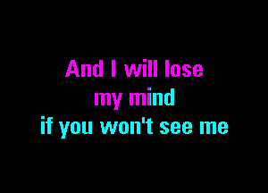 And I will lose

my mind
if you won't see me