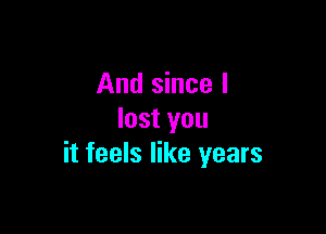 And since I

lost you
it feels like years