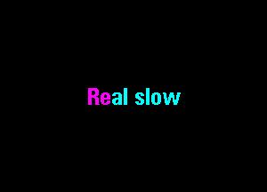 Real slow