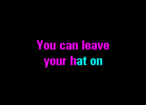 You can leave

your hat on