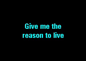 Give me the

reason to live