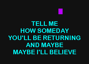 TELL ME
HOW SOMEDAY
YOU'LL BE RETURNING
AND MAYBE
MAYBE I'LL BELIEVE