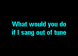 What would you do

if I sang out of tune