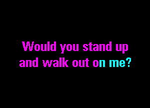 Would you stand up

and walk out on me?