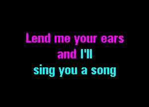 Lend me your ears

and I'll
sing you a song