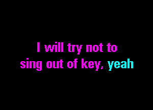 I will try not to

sing out of key, yeah