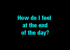 How do I feel

at the end
of the day?