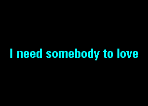 I need somebody to love