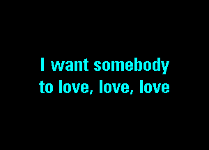I want somebody

to love, love, love