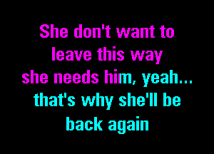 She don't want to
leave this way

she needs him, yeah...
that's why she'll be

back again