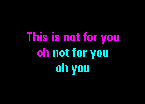 This is not for you

oh not for you
oh you