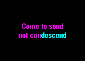 Come to send

not condescend