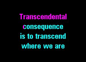 Transcendental
consequence

is to transcend
where we are