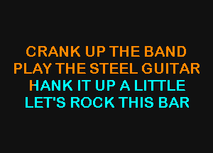 CRANK UP THE BAND
PLAY THE STEEL GUITAR
HANK IT UP A LITTLE
LET'S ROCK THIS BAR