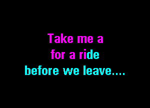 Take me a

for a ride
before we leave....