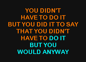 YOU DIDN'T
HAVE TO DO IT
BUT YOU DID IT TO SAY
THAT YOU DIDN'T
HAVE TO DO IT
BUT YOU
WOULD ANYWAY