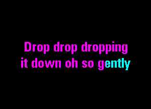 Drop drop dropping

it down oh so gently