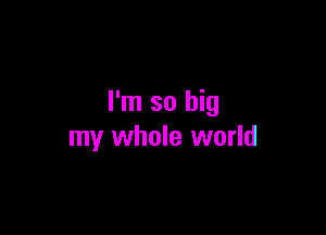 I'm so big

my whole world