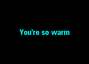 You're so warm