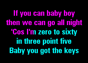 If you can baby boy
then we can go all night
'Cos I'm zero to sixty
in three point five
Baby you got the keys