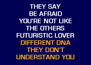 THEY SAY
BE AFRAID
YOU'RE NOT LIKE
THE OTHERS
FUTURISTIC LOVER
DIFFERENT DNA
THEY DON'T

UNDERSTAND YOU I