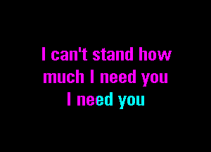 I can't stand how

much I need you
I need you