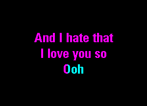 And I hate that

I love you so
00h