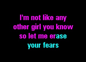 I'm not like any
other girl you know

so let me erase
your fears
