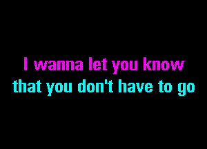 I wanna let you know

that you don't have to go