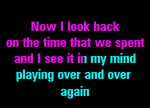 Now I look back
on the time that we spent
and I see it in my mind
playing over and over

again