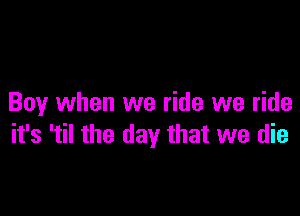 Boy when we ride we ride

it's 'til the day that we die