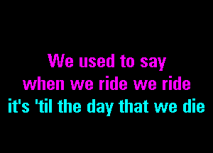 We used to say

when we ride we ride
it's 'til the day that we die