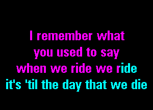 I remember what
you used to say

when we ride we ride
it's 'til the day that we die