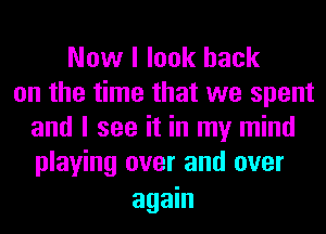 Now I look back
on the time that we spent
and I see it in my mind
playing over and over

again