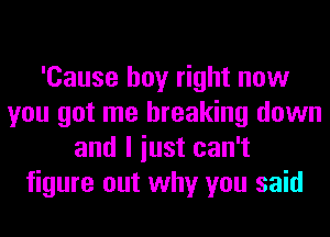 'Cause boy right now
you got me breaking down
and I iust can't
figure out why you said