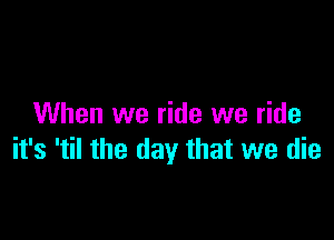 When we ride we ride

it's 'til the day that we die