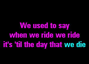 We used to say

when we ride we ride
it's 'til the day that we die