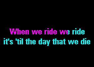 When we ride we ride

it's 'til the day that we die