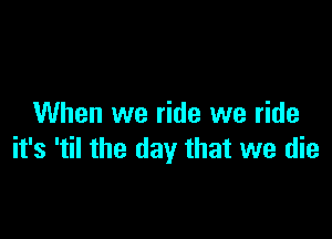 When we ride we ride

it's 'til the day that we die