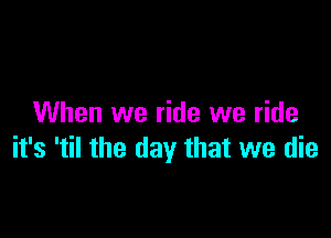 When we ride we ride

it's 'til the day that we die