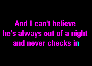 And I can't believe

he's always out of a night
and never checks in