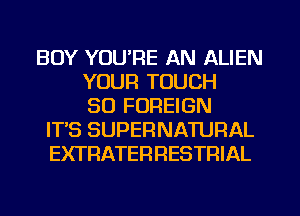 BOY YOU'RE AN ALIEN
YOUR TOUCH
SO FOREIGN
ITS SUPERNATURAL
EXTRATERFIESTRIAL