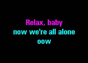 Relax, baby

now we're all alone
now