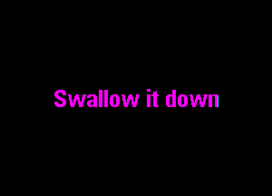 Swallow it down