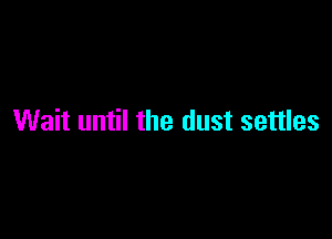 Wait until the dust settles