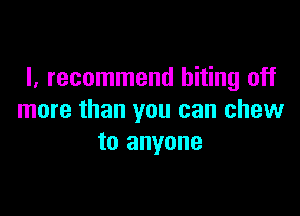 I, recommend biting off

more than you can chew
to anyone